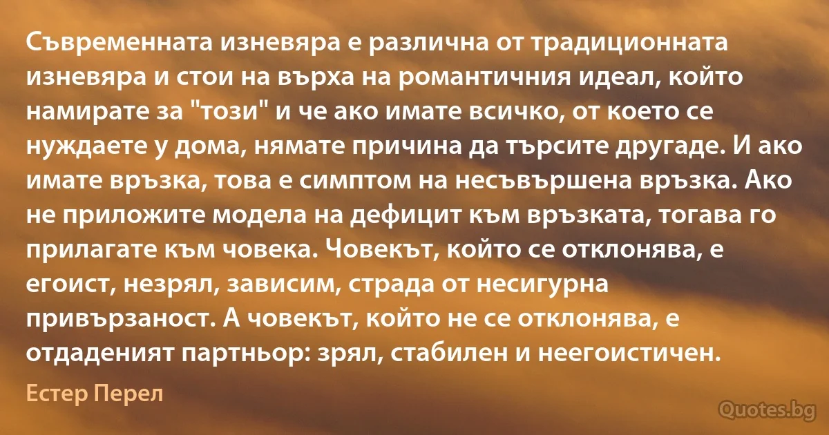 Съвременната изневяра е различна от традиционната изневяра и стои на върха на романтичния идеал, който намирате за "този" и че ако имате всичко, от което се нуждаете у дома, нямате причина да търсите другаде. И ако имате връзка, това е симптом на несъвършена връзка. Ако не приложите модела на дефицит към връзката, тогава го прилагате към човека. Човекът, който се отклонява, е егоист, незрял, зависим, страда от несигурна привързаност. А човекът, който не се отклонява, е отдаденият партньор: зрял, стабилен и неегоистичен. (Естер Перел)