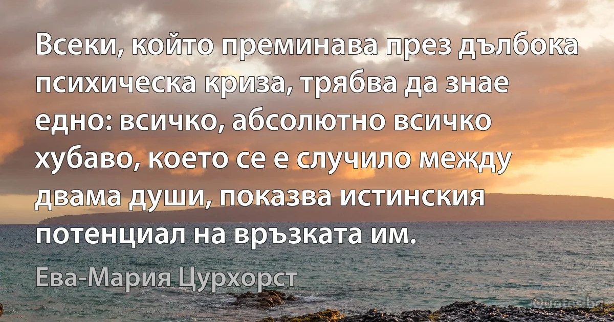 Всеки, който преминава през дълбока психическа криза, трябва да знае едно: всичко, абсолютно всичко хубаво, което се е случило между двама души, показва истинския потенциал на връзката им. (Ева-Мария Цурхорст)