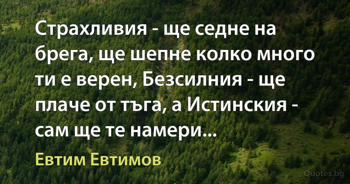 Страхливия - ще седне на брега, ще шепне колко много ти е верен, Безсилния - ще плаче от тъга, а Истинския - сам ще те намери... (Евтим Евтимов)