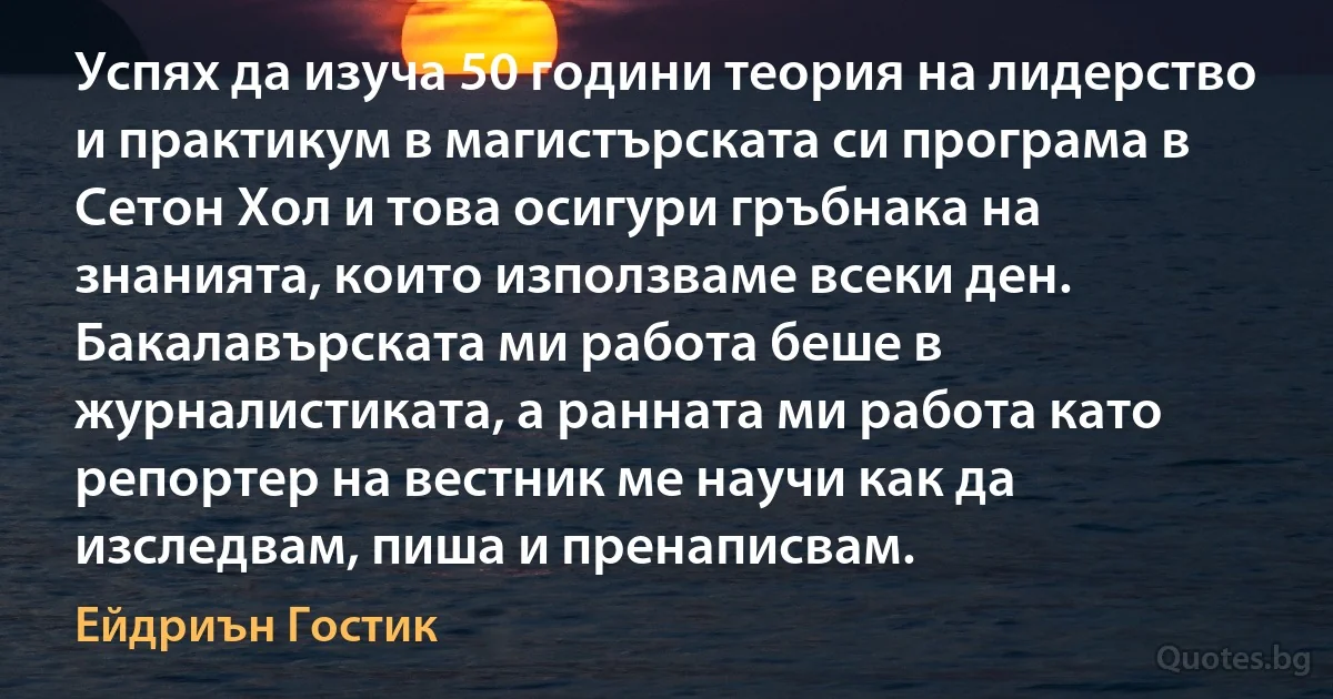 Успях да изуча 50 години теория на лидерство и практикум в магистърската си програма в Сетон Хол и това осигури гръбнака на знанията, които използваме всеки ден. Бакалавърската ми работа беше в журналистиката, а ранната ми работа като репортер на вестник ме научи как да изследвам, пиша и пренаписвам. (Ейдриън Гостик)