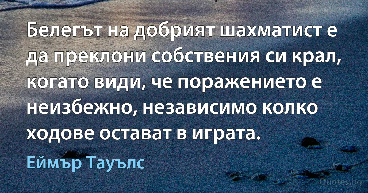 Белегът на добрият шахматист е да преклони собствения си крал, когато види, че поражението е неизбежно, независимо колко ходове остават в играта. (Еймър Тауълс)