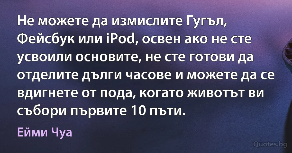 Не можете да измислите Гугъл, Фейсбук или iPod, освен ако не сте усвоили основите, не сте готови да отделите дълги часове и можете да се вдигнете от пода, когато животът ви събори първите 10 пъти. (Ейми Чуа)