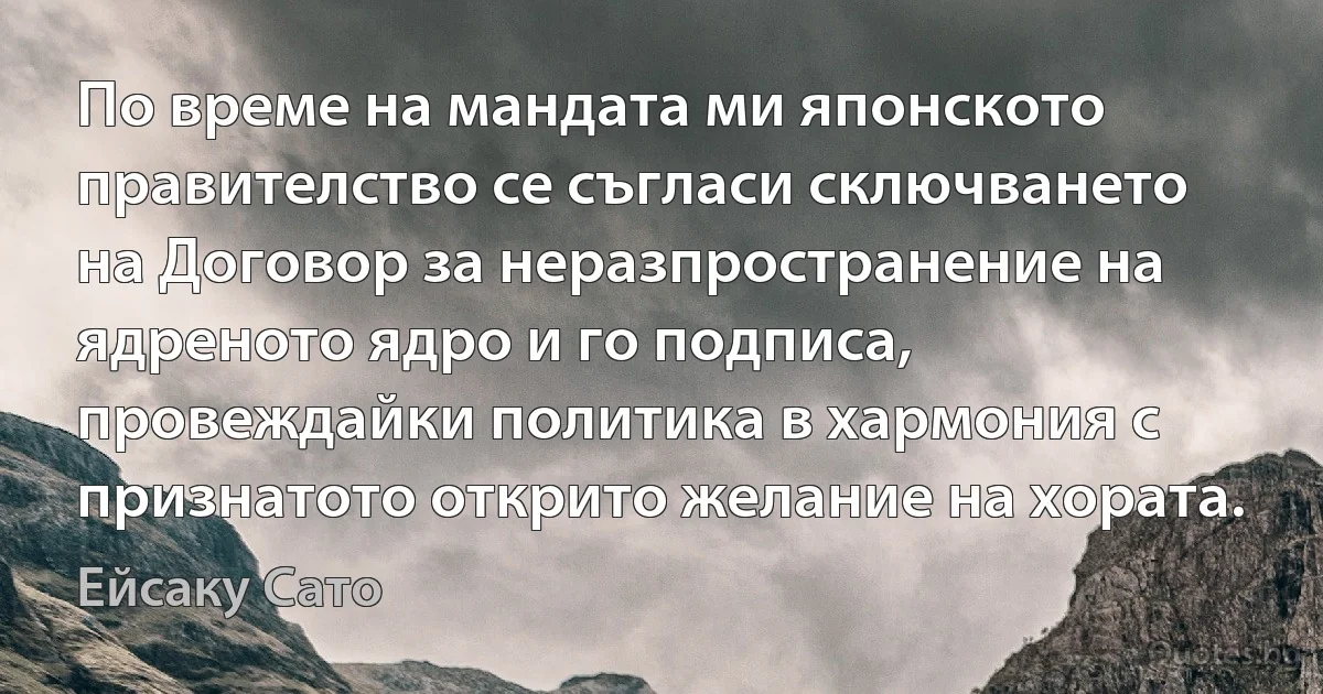 По време на мандата ми японското правителство се съгласи сключването на Договор за неразпространение на ядреното ядро и го подписа, провеждайки политика в хармония с признатото открито желание на хората. (Ейсаку Сато)