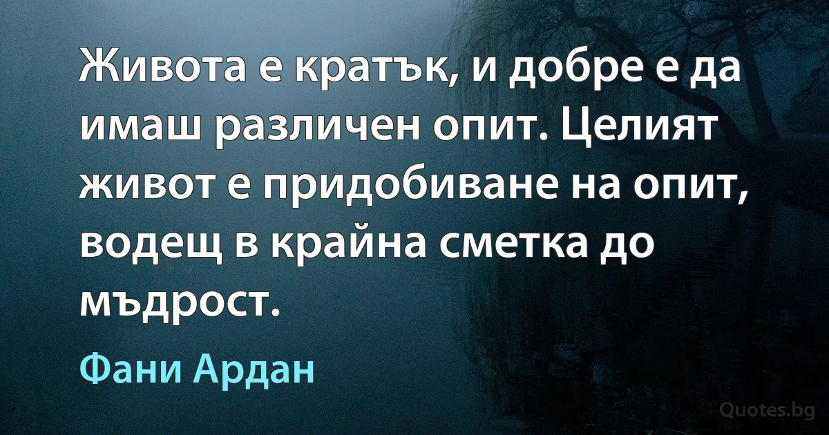 Живота е кратък, и добре е да имаш различен опит. Целият живот е придобиване на опит, водещ в крайна сметка до мъдрост. (Фани Ардан)