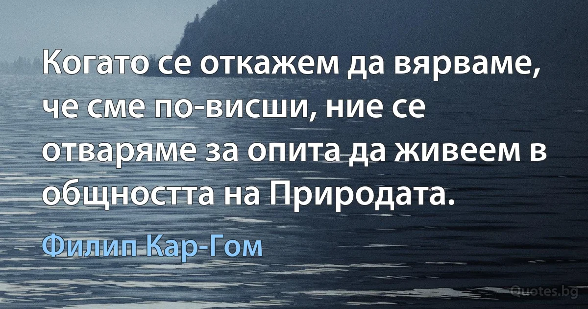 Когато се откажем да вярваме, че сме по-висши, ние се отваряме за опита да живеем в общността на Природата. (Филип Кар-Гом)