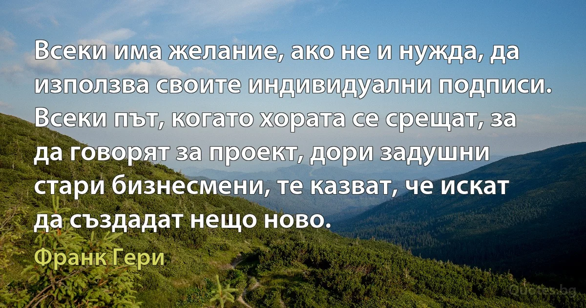 Всеки има желание, ако не и нужда, да използва своите индивидуални подписи. Всеки път, когато хората се срещат, за да говорят за проект, дори задушни стари бизнесмени, те казват, че искат да създадат нещо ново. (Франк Гери)