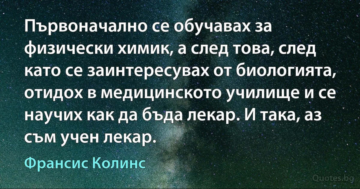 Първоначално се обучавах за физически химик, а след това, след като се заинтересувах от биологията, отидох в медицинското училище и се научих как да бъда лекар. И така, аз съм учен лекар. (Франсис Колинс)