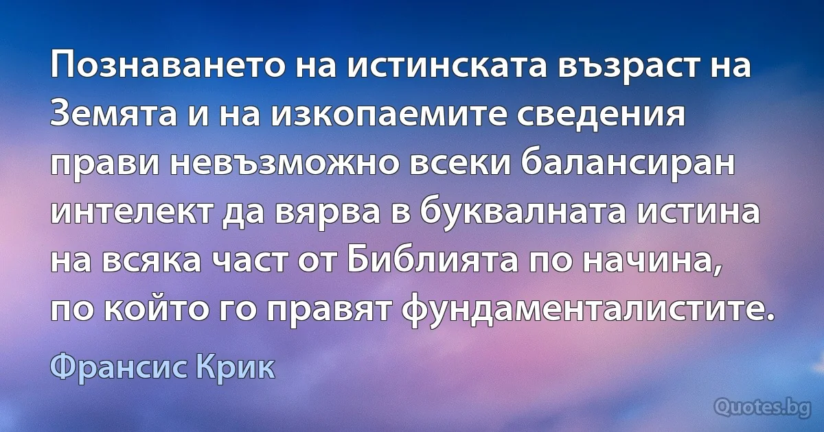 Познаването на истинската възраст на Земята и на изкопаемите сведения прави невъзможно всеки балансиран интелект да вярва в буквалната истина на всяка част от Библията по начина, по който го правят фундаменталистите. (Франсис Крик)