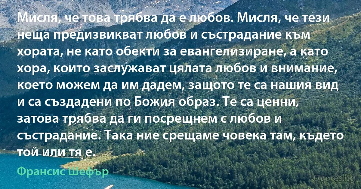 Мисля, че това трябва да е любов. Мисля, че тези неща предизвикват любов и състрадание към хората, не като обекти за евангелизиране, а като хора, които заслужават цялата любов и внимание, което можем да им дадем, защото те са нашия вид и са създадени по Божия образ. Те са ценни, затова трябва да ги посрещнем с любов и състрадание. Така ние срещаме човека там, където той или тя е. (Франсис Шефър)