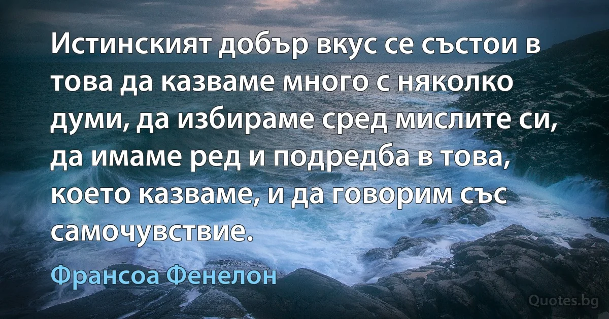 Истинският добър вкус се състои в това да казваме много с няколко думи, да избираме сред мислите си, да имаме ред и подредба в това, което казваме, и да говорим със самочувствие. (Франсоа Фенелон)