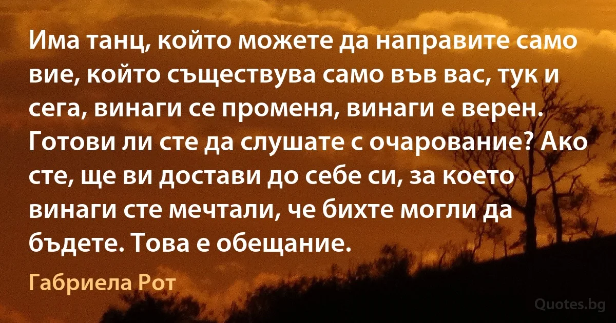 Има танц, който можете да направите само вие, който съществува само във вас, тук и сега, винаги се променя, винаги е верен. Готови ли сте да слушате с очарование? Ако сте, ще ви достави до себе си, за което винаги сте мечтали, че бихте могли да бъдете. Това е обещание. (Габриела Рот)