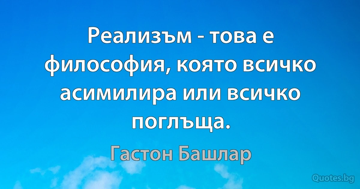 Реализъм - това е философия, която всичко асимилира или всичко поглъща. (Гастон Башлар)