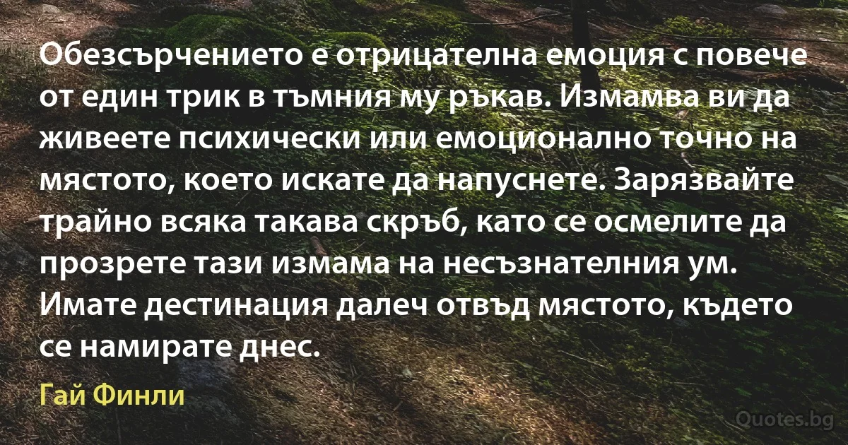 Обезсърчението е отрицателна емоция с повече от един трик в тъмния му ръкав. Измамва ви да живеете психически или емоционално точно на мястото, което искате да напуснете. Зарязвайте трайно всяка такава скръб, като се осмелите да прозрете тази измама на несъзнателния ум. Имате дестинация далеч отвъд мястото, където се намирате днес. (Гай Финли)