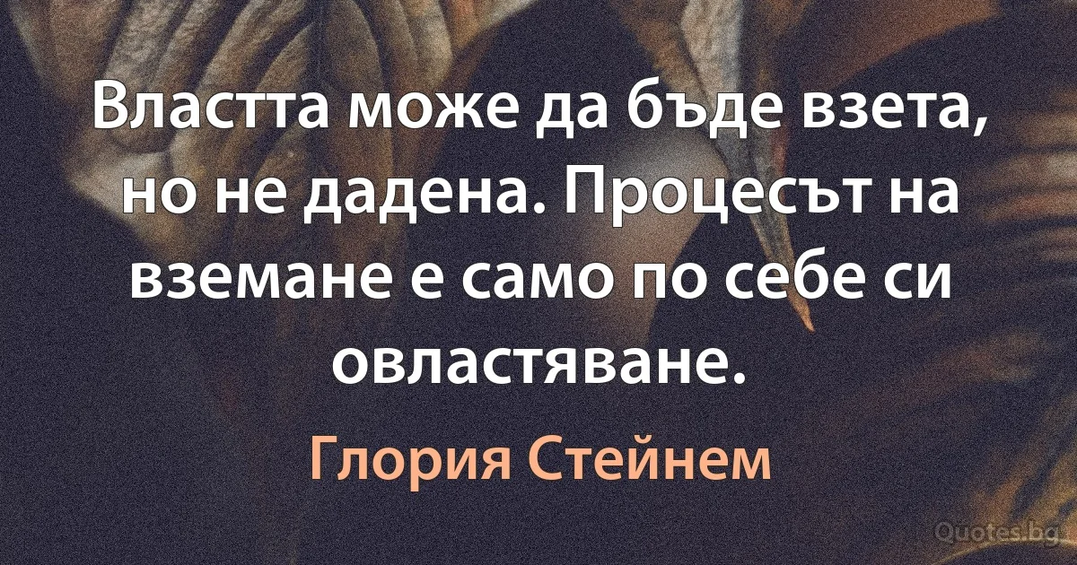 Властта може да бъде взета, но не дадена. Процесът на вземане е само по себе си овластяване. (Глория Стейнем)