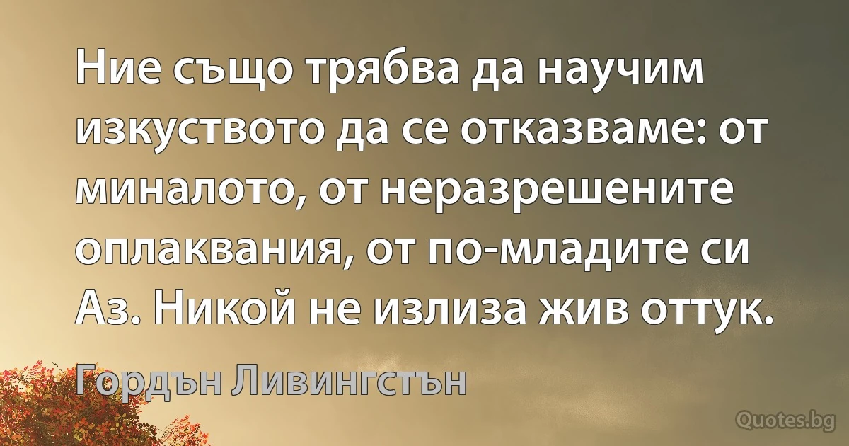 Ние също трябва да научим изкуството да се отказваме: от миналото, от неразрешените оплаквания, от по-младите си Аз. Никой не излиза жив оттук. (Гордън Ливингстън)