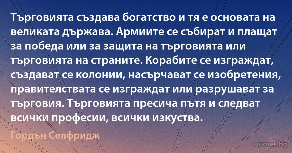 Търговията създава богатство и тя е основата на великата държава. Армиите се събират и плащат за победа или за защита на търговията или търговията на страните. Корабите се изграждат, създават се колонии, насърчават се изобретения, правителствата се изграждат или разрушават за търговия. Търговията пресича пътя и следват всички професии, всички изкуства. (Гордън Селфридж)