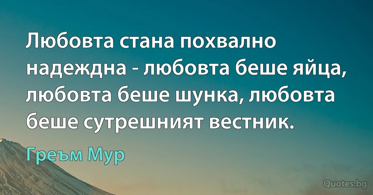 Любовта стана похвално надеждна - любовта беше яйца, любовта беше шунка, любовта беше сутрешният вестник. (Греъм Мур)