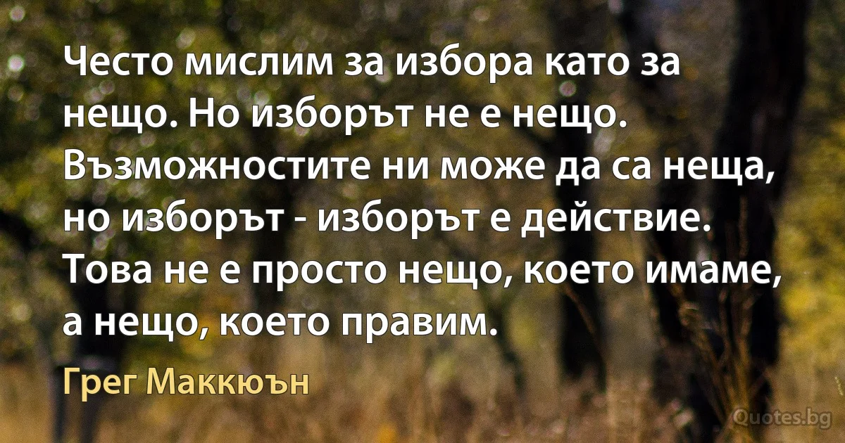 Често мислим за избора като за нещо. Но изборът не е нещо. Възможностите ни може да са неща, но изборът - изборът е действие. Това не е просто нещо, което имаме, а нещо, което правим. (Грег Маккюън)