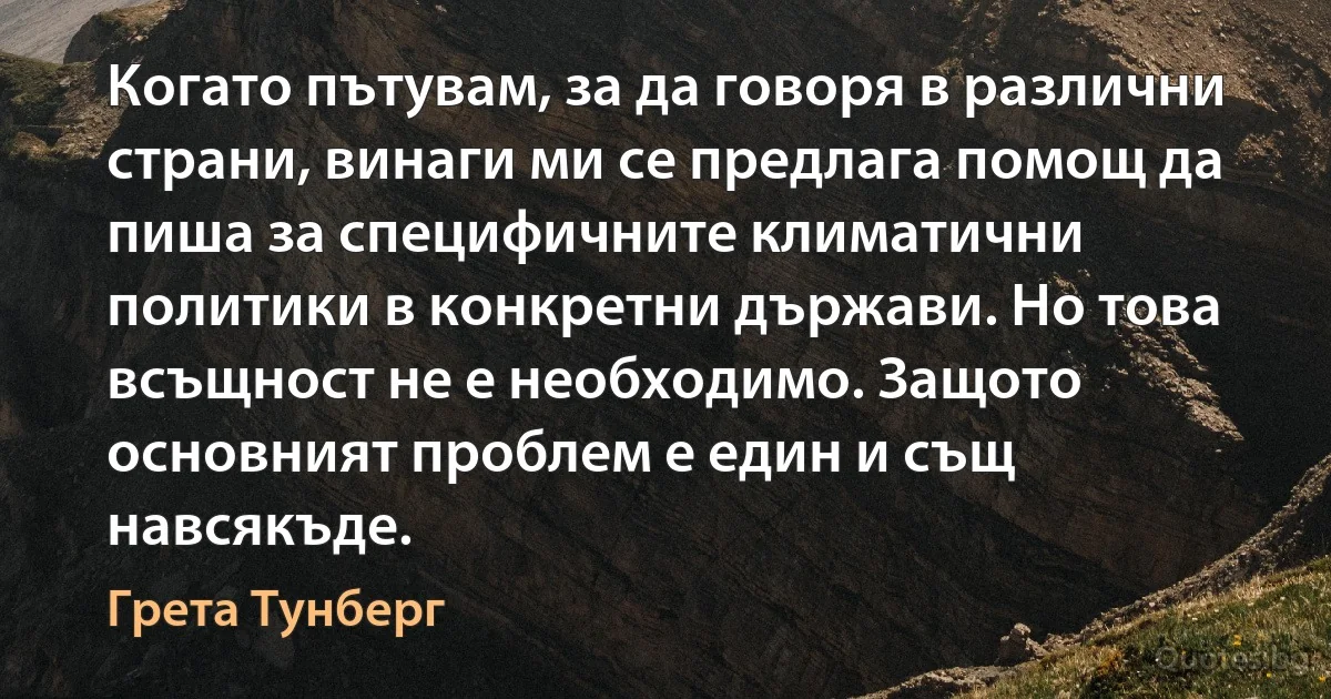 Когато пътувам, за да говоря в различни страни, винаги ми се предлага помощ да пиша за специфичните климатични политики в конкретни държави. Но това всъщност не е необходимо. Защото основният проблем е един и същ навсякъде. (Грета Тунберг)