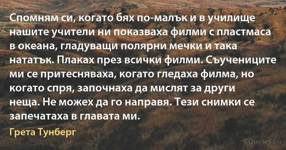 Спомням си, когато бях по-малък и в училище нашите учители ни показваха филми с пластмаса в океана, гладуващи полярни мечки и така нататък. Плаках през всички филми. Съучениците ми се притесняваха, когато гледаха филма, но когато спря, започнаха да мислят за други неща. Не можех да го направя. Тези снимки се запечатаха в главата ми. (Грета Тунберг)