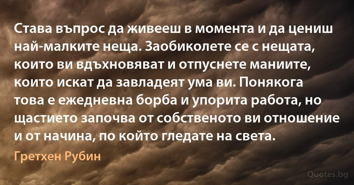 Става въпрос да живееш в момента и да цениш най-малките неща. Заобиколете се с нещата, които ви вдъхновяват и отпуснете маниите, които искат да завладеят ума ви. Понякога това е ежедневна борба и упорита работа, но щастието започва от собственото ви отношение и от начина, по който гледате на света. (Гретхен Рубин)