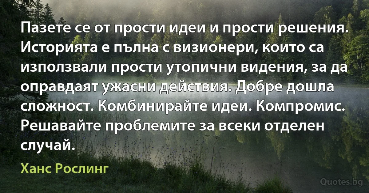 Пазете се от прости идеи и прости решения. Историята е пълна с визионери, които са използвали прости утопични видения, за да оправдаят ужасни действия. Добре дошла сложност. Комбинирайте идеи. Компромис. Решавайте проблемите за всеки отделен случай. (Ханс Рослинг)