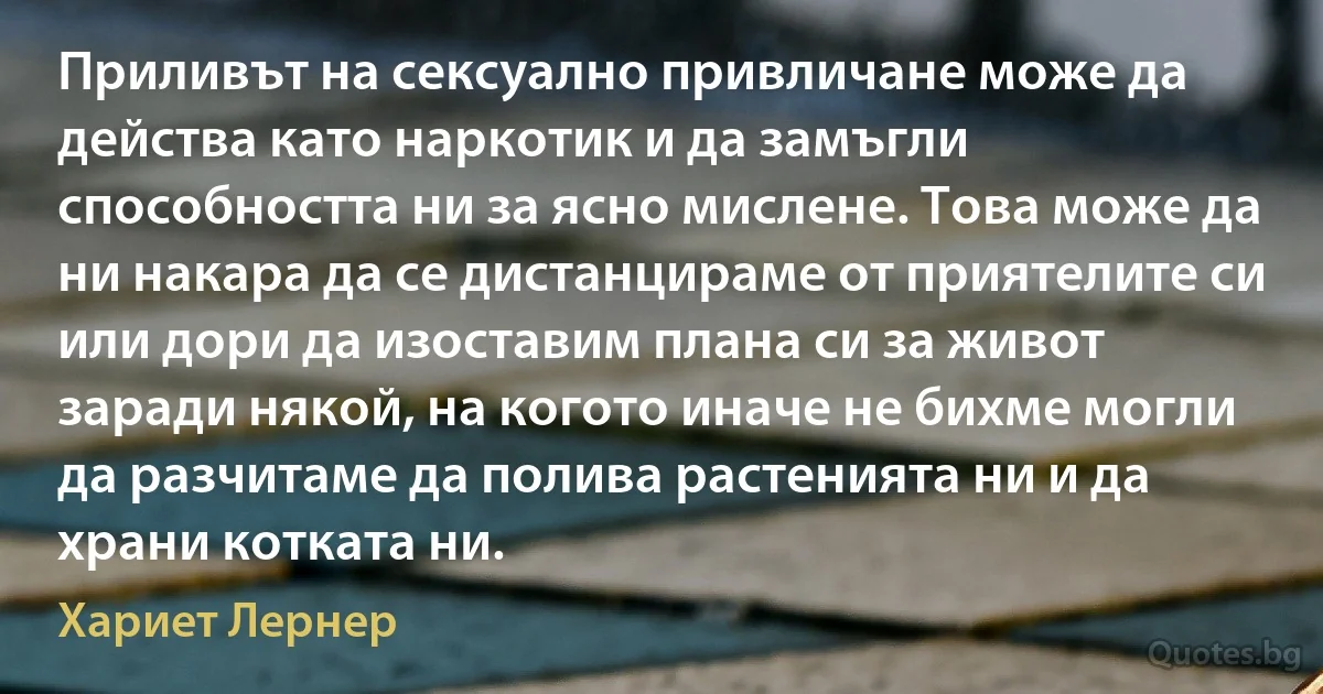 Приливът на сексуално привличане може да действа като наркотик и да замъгли способността ни за ясно мислене. Това може да ни накара да се дистанцираме от приятелите си или дори да изоставим плана си за живот заради някой, на когото иначе не бихме могли да разчитаме да полива растенията ни и да храни котката ни. (Хариет Лернер)