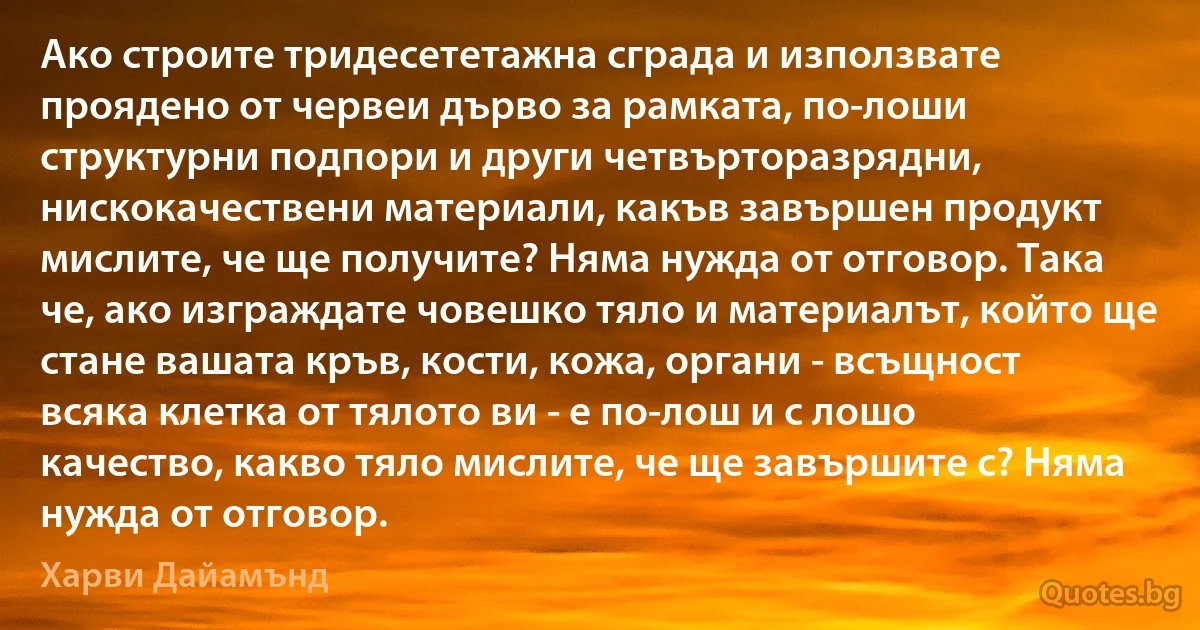 Ако строите тридесететажна сграда и използвате проядено от червеи дърво за рамката, по-лоши структурни подпори и други четвърторазрядни, нискокачествени материали, какъв завършен продукт мислите, че ще получите? Няма нужда от отговор. Така че, ако изграждате човешко тяло и материалът, който ще стане вашата кръв, кости, кожа, органи - всъщност всяка клетка от тялото ви - е по-лош и с лошо качество, какво тяло мислите, че ще завършите с? Няма нужда от отговор. (Харви Дайамънд)