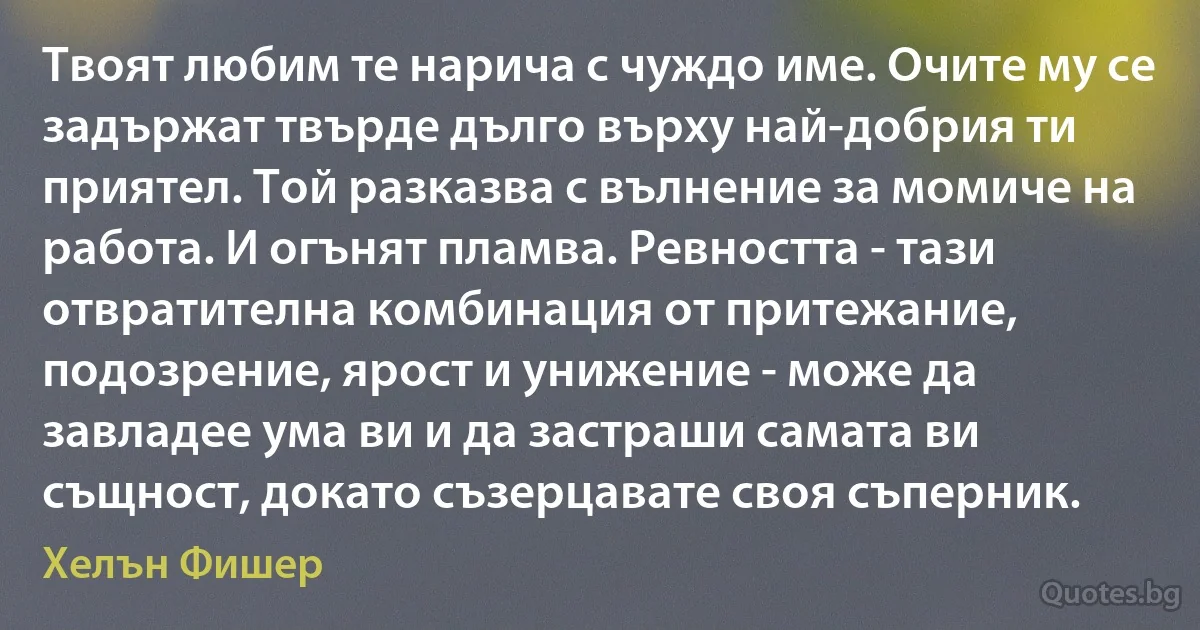 Твоят любим те нарича с чуждо име. Очите му се задържат твърде дълго върху най-добрия ти приятел. Той разказва с вълнение за момиче на работа. И огънят пламва. Ревността - тази отвратителна комбинация от притежание, подозрение, ярост и унижение - може да завладее ума ви и да застраши самата ви същност, докато съзерцавате своя съперник. (Хелън Фишер)