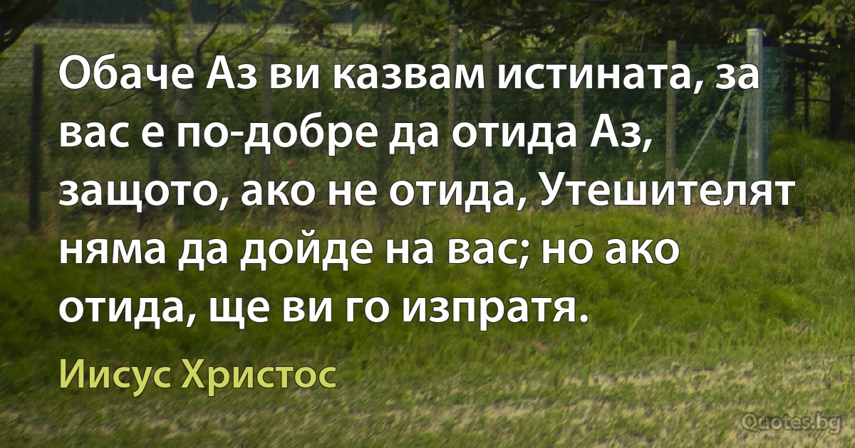 Обаче Аз ви казвам истината, за вас е по-добре да отида Аз, защото, ако не отида, Утешителят няма да дойде на вас; но ако отида, ще ви го изпратя. (Иисус Христос)