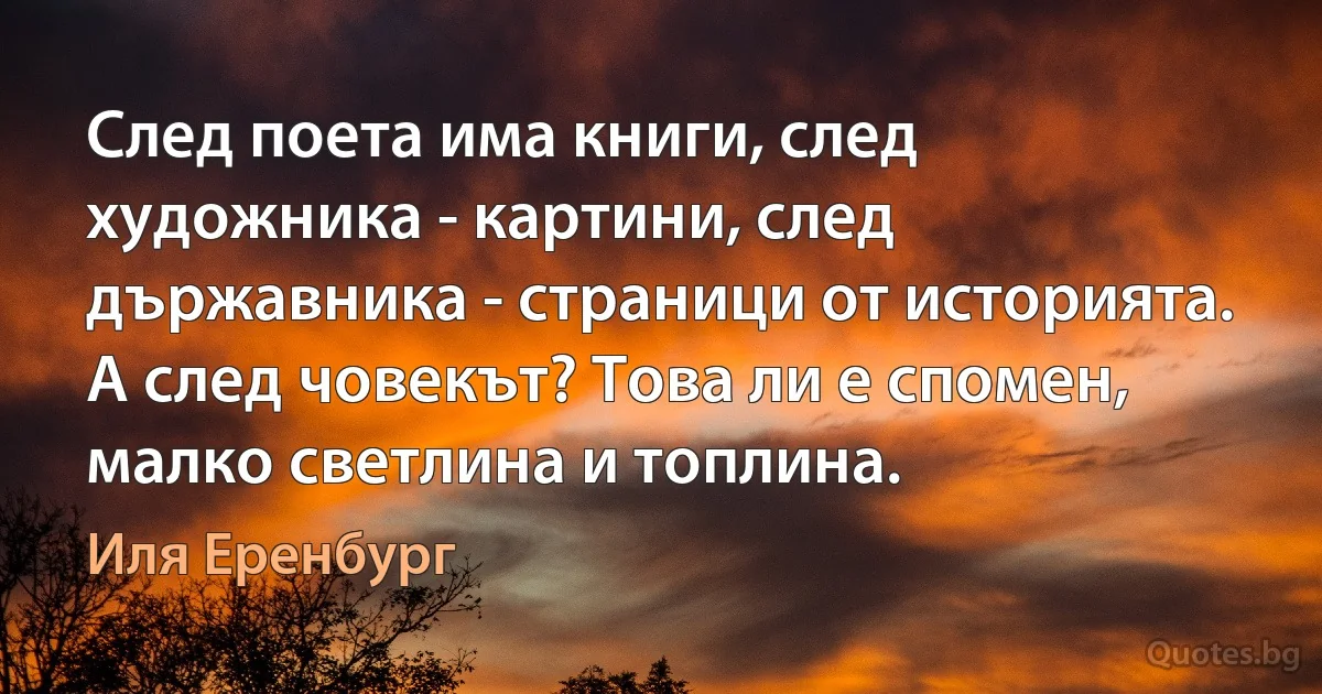 След поета има книги, след художника - картини, след държавника - страници от историята. А след човекът? Това ли е спомен, малко светлина и топлина. (Иля Еренбург)