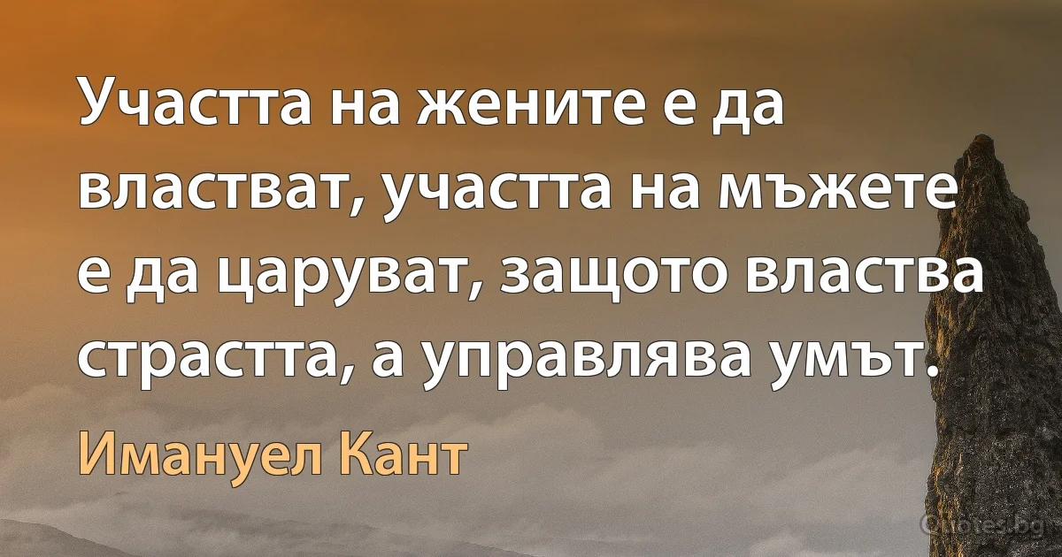 Участта на жените е да властват, участта на мъжете е да царуват, защото властва страстта, а управлява умът. (Имануел Кант)