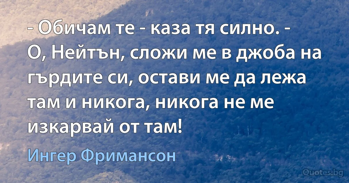 - Обичам те - каза тя силно. - О, Нейтън, сложи ме в джоба на гърдите си, остави ме да лежа там и никога, никога не ме изкарвай от там! (Ингер Фримансон)