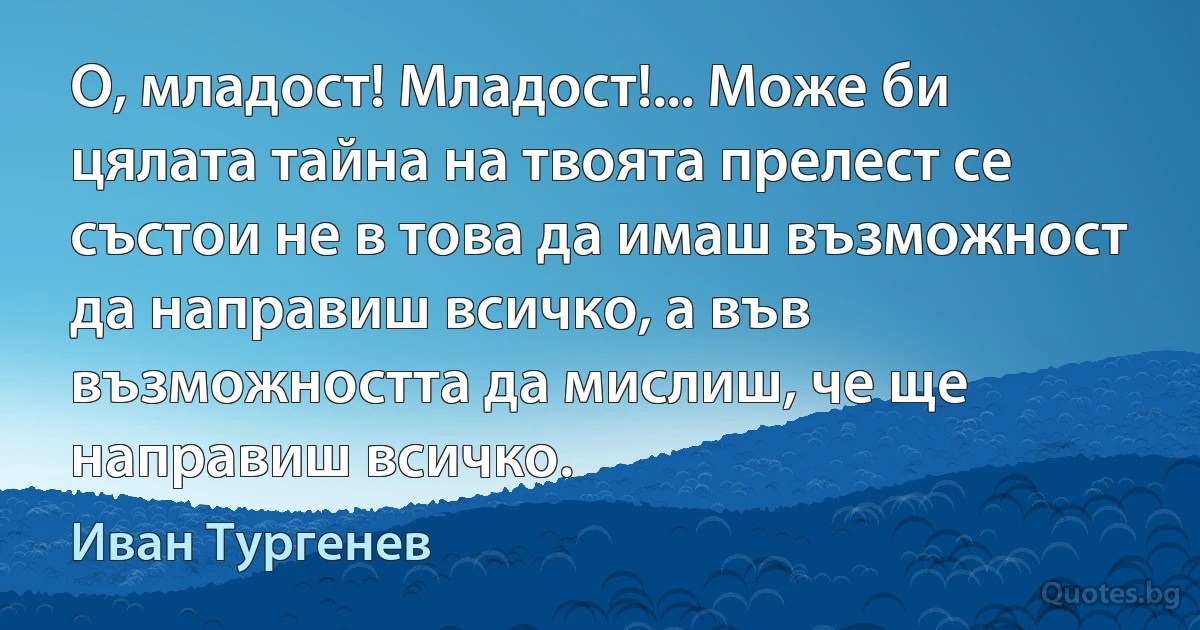 О, младост! Младост!... Може би цялата тайна на твоята прелест се състои не в това да имаш възможност да направиш всичко, а във възможността да мислиш, че ще направиш всичко. (Иван Тургенев)