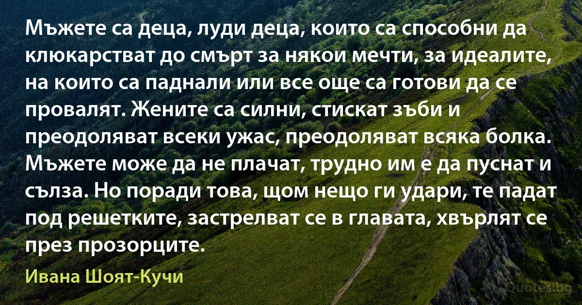 Мъжете са деца, луди деца, които са способни да клюкарстват до смърт за някои мечти, за идеалите, на които са паднали или все още са готови да се провалят. Жените са силни, стискат зъби и преодоляват всеки ужас, преодоляват всяка болка. Мъжете може да не плачат, трудно им е да пуснат и сълза. Но поради това, щом нещо ги удари, те падат под решетките, застрелват се в главата, хвърлят се през прозорците. (Ивана Шоят-Кучи)