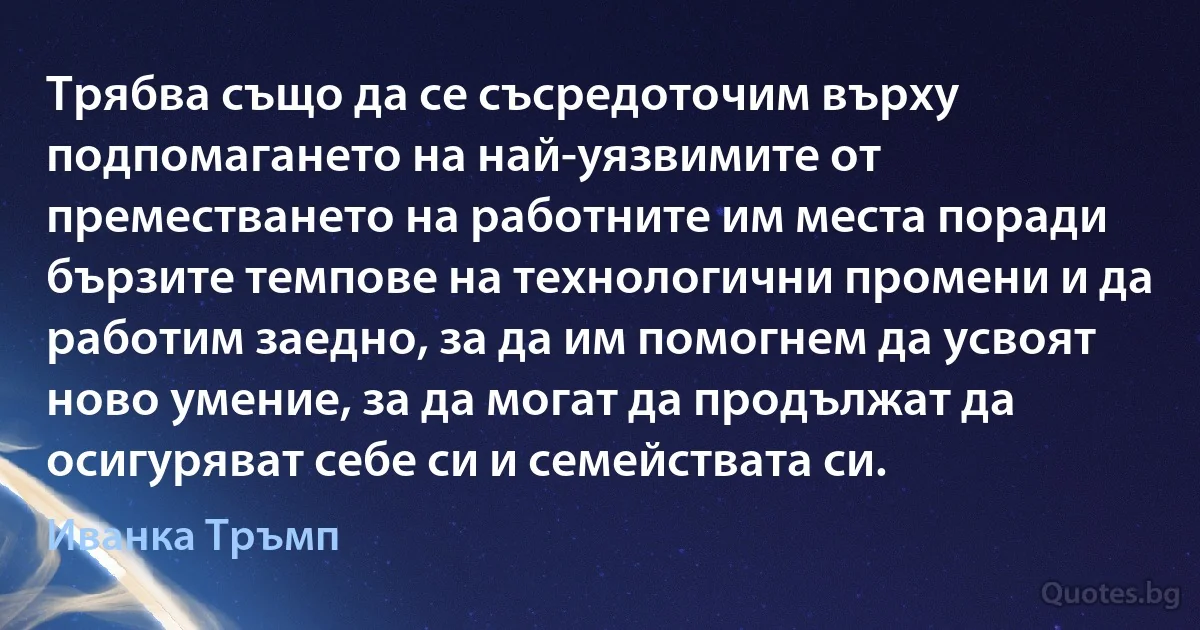 Трябва също да се съсредоточим върху подпомагането на най-уязвимите от преместването на работните им места поради бързите темпове на технологични промени и да работим заедно, за да им помогнем да усвоят ново умение, за да могат да продължат да осигуряват себе си и семействата си. (Иванка Тръмп)