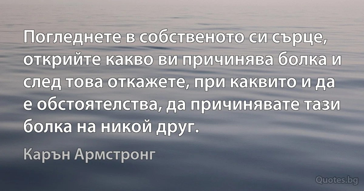 Погледнете в собственото си сърце, открийте какво ви причинява болка и след това откажете, при каквито и да е обстоятелства, да причинявате тази болка на никой друг. (Карън Армстронг)