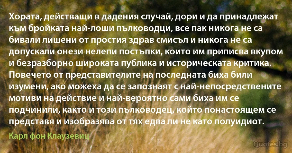 Хората, действащи в дадения случай, дори и да принадлежат към бройката най-лоши пълководци, все пак никога не са бивали лишени от простия здрав смисъл и никога не са допускали онези нелепи постъпки, които им приписва вкупом и безразборно широката публика и историческата критика. Повечето от представителите на последната биха били изумени, ако можеха да се запознаят с най-непосредствените мотиви на действие и най-вероятно сами биха им се подчинили, както и този пълководец, който понастоящем се представя и изобразява от тях едва ли не като полуидиот. (Карл фон Клаузевиц)