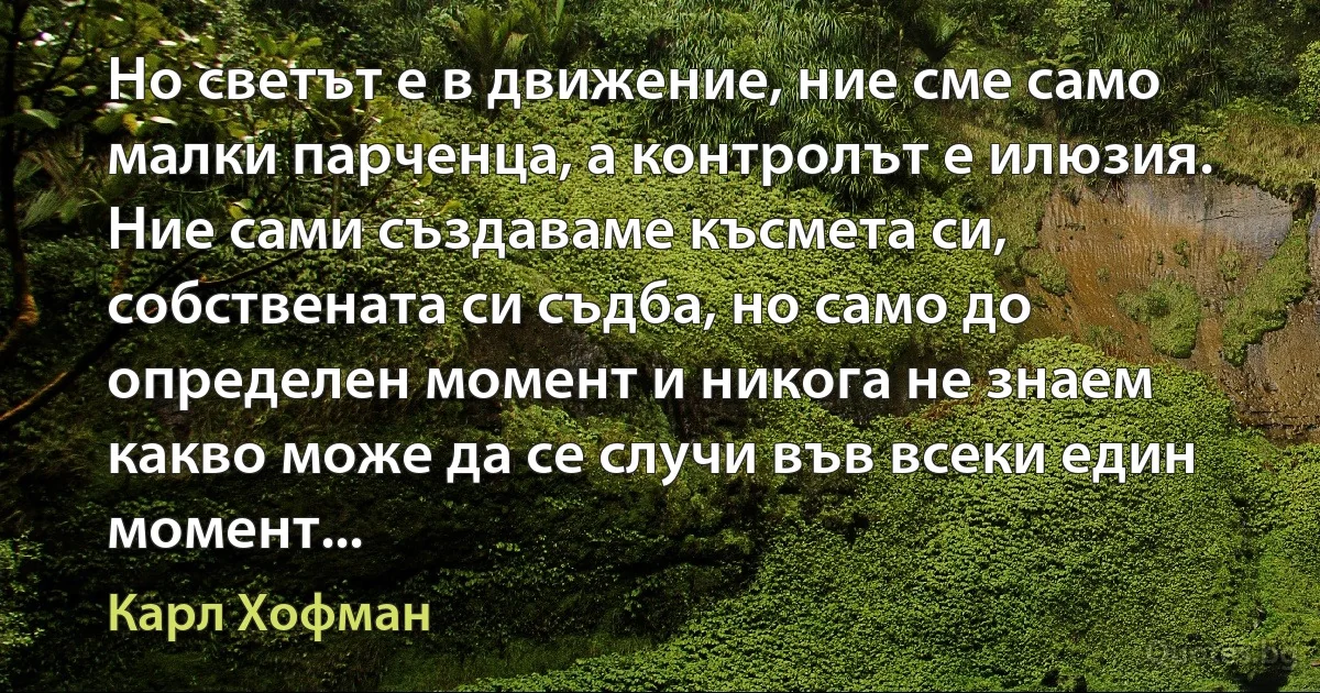 Но светът е в движение, ние сме само малки парченца, а контролът е илюзия. Ние сами създаваме късмета си, собствената си съдба, но само до определен момент и никога не знаем какво може да се случи във всеки един момент... (Карл Хофман)