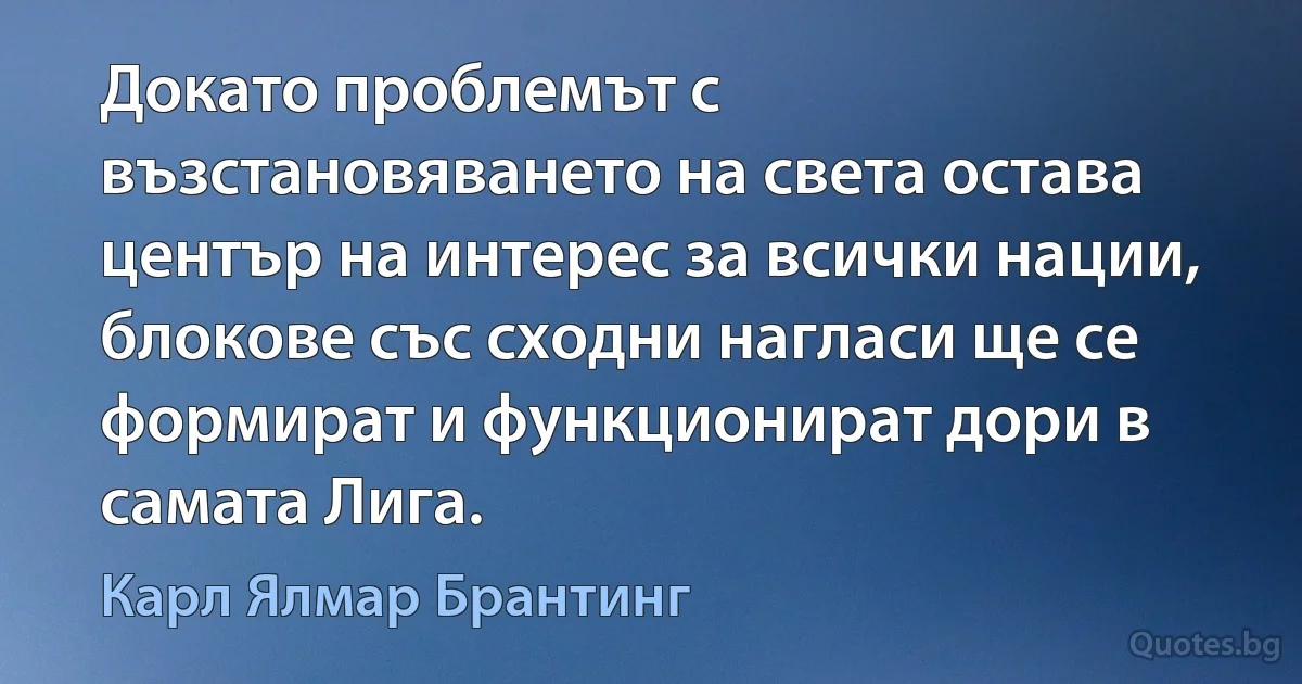 Докато проблемът с възстановяването на света остава център на интерес за всички нации, блокове със сходни нагласи ще се формират и функционират дори в самата Лига. (Карл Ялмар Брантинг)