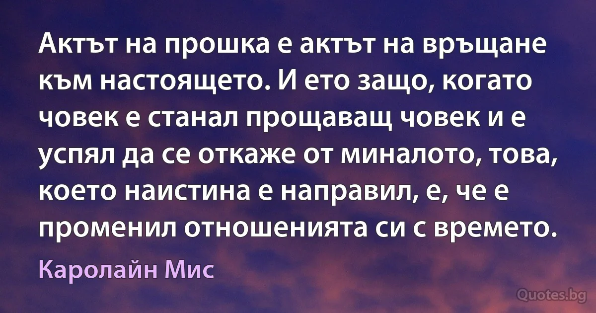 Актът на прошка е актът на връщане към настоящето. И ето защо, когато човек е станал прощаващ човек и е успял да се откаже от миналото, това, което наистина е направил, е, че е променил отношенията си с времето. (Каролайн Мис)