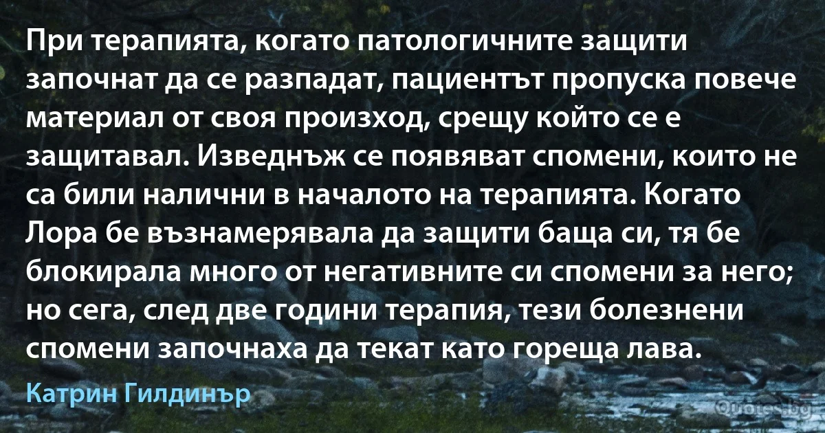 При терапията, когато патологичните защити започнат да се разпадат, пациентът пропуска повече материал от своя произход, срещу който се е защитавал. Изведнъж се появяват спомени, които не са били налични в началото на терапията. Когато Лора бе възнамерявала да защити баща си, тя бе блокирала много от негативните си спомени за него; но сега, след две години терапия, тези болезнени спомени започнаха да текат като гореща лава. (Катрин Гилдинър)