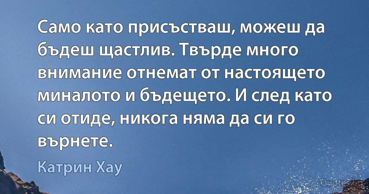 Само като присъстваш, можеш да бъдеш щастлив. Твърде много внимание отнемат от настоящето миналото и бъдещето. И след като си отиде, никога няма да си го върнете. (Катрин Хау)