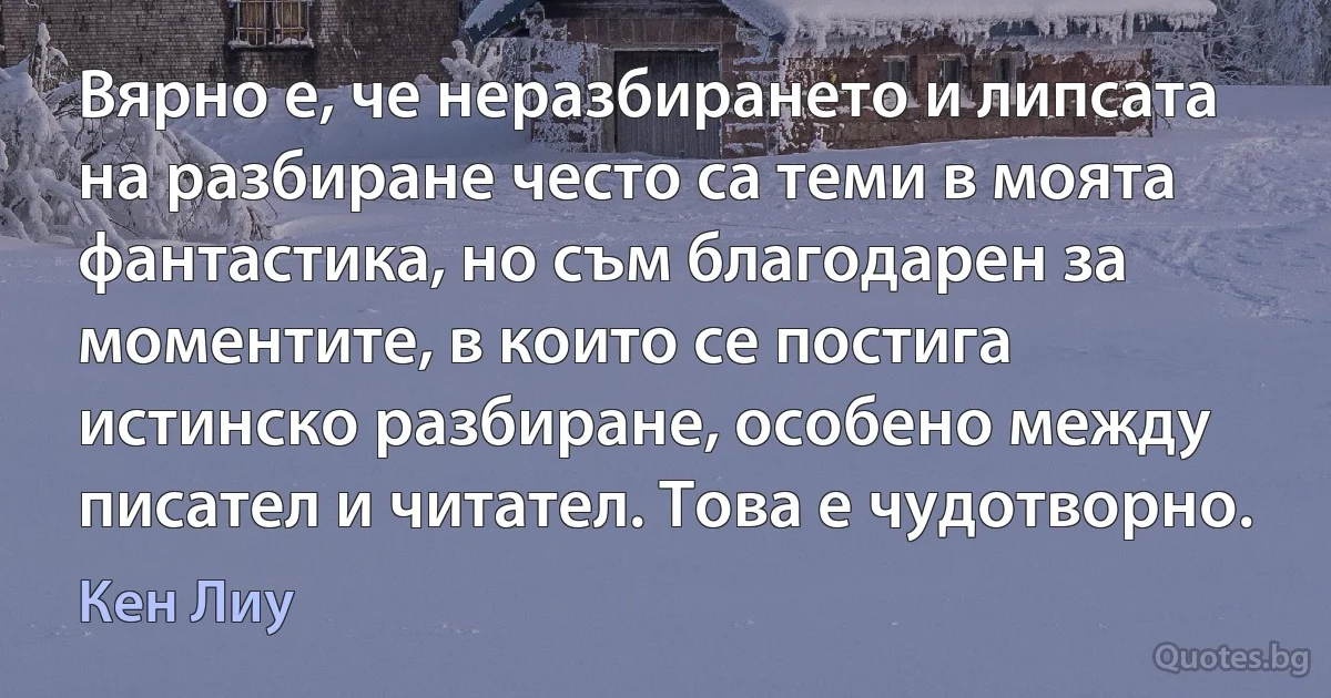 Вярно е, че неразбирането и липсата на разбиране често са теми в моята фантастика, но съм благодарен за моментите, в които се постига истинско разбиране, особено между писател и читател. Това е чудотворно. (Кен Лиу)