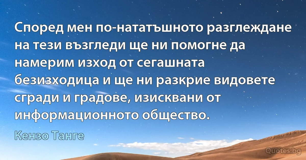 Според мен по-нататъшното разглеждане на тези възгледи ще ни помогне да намерим изход от сегашната безизходица и ще ни разкрие видовете сгради и градове, изисквани от информационното общество. (Кензо Танге)