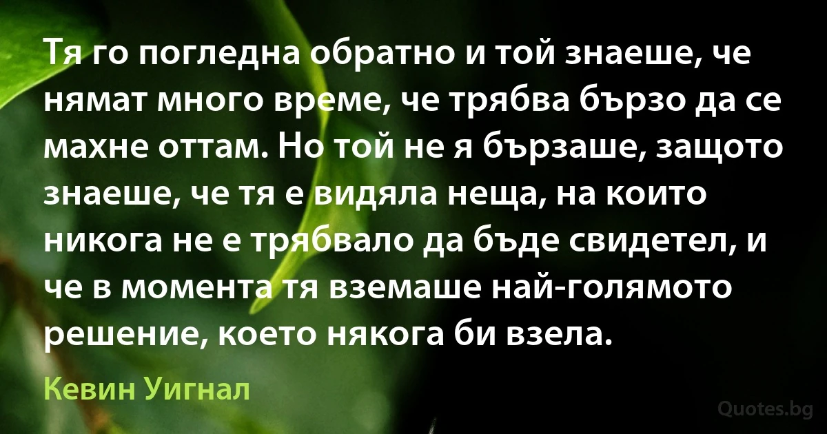 Тя го погледна обратно и той знаеше, че нямат много време, че трябва бързо да се махне оттам. Но той не я бързаше, защото знаеше, че тя е видяла неща, на които никога не е трябвало да бъде свидетел, и че в момента тя вземаше най-голямото решение, което някога би взела. (Кевин Уигнал)