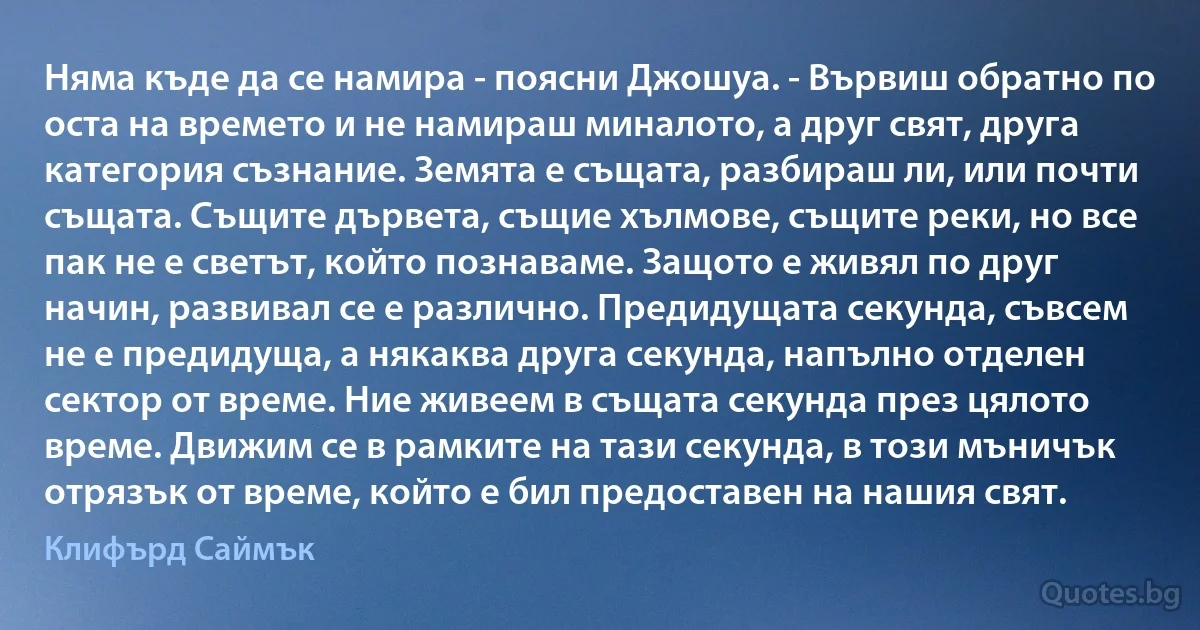 Няма къде да се намира - поясни Джошуа. - Вървиш обратно по оста на времето и не намираш миналото, а друг свят, друга категория съзнание. Земята е същата, разбираш ли, или почти същата. Същите дървета, същие хълмове, същите реки, но все пак не е светът, който познаваме. Защото е живял по друг начин, развивал се е различно. Предидущата секунда, съвсем не е предидуща, а някаква друга секунда, напълно отделен сектор от време. Ние живеем в същата секунда през цялото време. Движим се в рамките на тази секунда, в този мъничък отрязък от време, който е бил предоставен на нашия свят. (Клифърд Саймък)