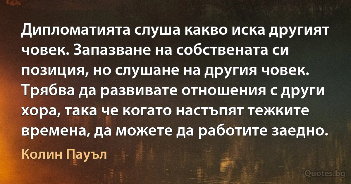 Дипломатията слуша какво иска другият човек. Запазване на собствената си позиция, но слушане на другия човек. Трябва да развивате отношения с други хора, така че когато настъпят тежките времена, да можете да работите заедно. (Колин Пауъл)