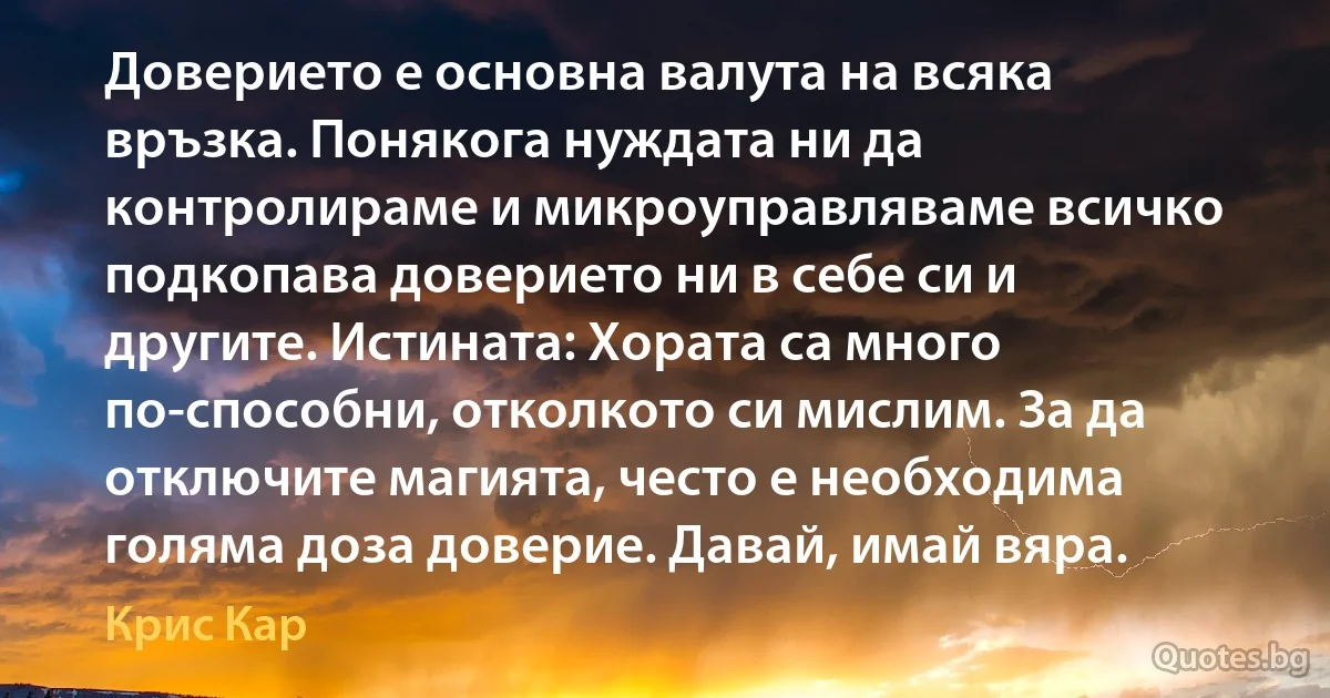 Доверието е основна валута на всяка връзка. Понякога нуждата ни да контролираме и микроуправляваме всичко подкопава доверието ни в себе си и другите. Истината: Хората са много по-способни, отколкото си мислим. За да отключите магията, често е необходима голяма доза доверие. Давай, имай вяра. (Крис Кар)