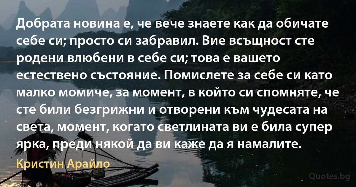 Добрата новина е, че вече знаете как да обичате себе си; просто си забравил. Вие всъщност сте родени влюбени в себе си; това е вашето естествено състояние. Помислете за себе си като малко момиче, за момент, в който си спомняте, че сте били безгрижни и отворени към чудесата на света, момент, когато светлината ви е била супер ярка, преди някой да ви каже да я намалите. (Кристин Арайло)